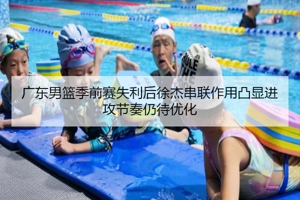 广东男篮季前赛失利后徐杰串联作用凸显进攻节奏仍待优化